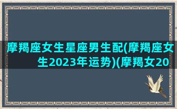 摩羯座女生星座男生配(摩羯座女生2023年运势)(摩羯女2020)