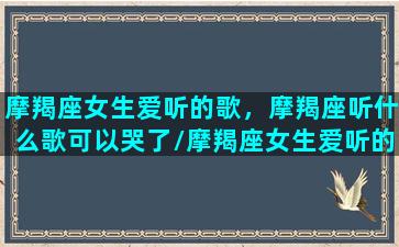 摩羯座女生爱听的歌，摩羯座听什么歌可以哭了/摩羯座女生爱听的歌，摩羯座听什么歌可以哭了-我的网站