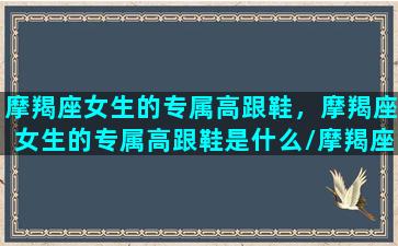 摩羯座女生的专属高跟鞋，摩羯座女生的专属高跟鞋是什么/摩羯座女生的专属高跟鞋，摩羯座女生的专属高跟鞋是什么-我的网站