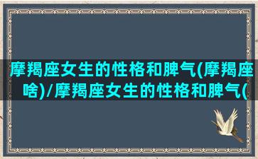 摩羯座女生的性格和脾气(摩羯座啥)/摩羯座女生的性格和脾气(摩羯座啥)-我的网站