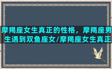 摩羯座女生真正的性格，摩羯座男生遇到双鱼座女/摩羯座女生真正的性格，摩羯座男生遇到双鱼座女-我的网站