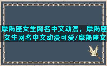 摩羯座女生网名中文动漫，摩羯座女生网名中文动漫可爱/摩羯座女生网名中文动漫，摩羯座女生网名中文动漫可爱-我的网站