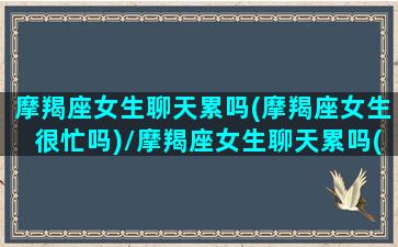 摩羯座女生聊天累吗(摩羯座女生很忙吗)/摩羯座女生聊天累吗(摩羯座女生很忙吗)-我的网站