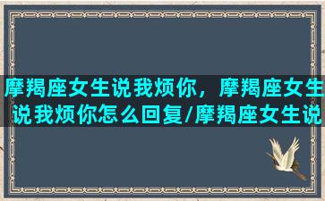 摩羯座女生说我烦你，摩羯座女生说我烦你怎么回复/摩羯座女生说我烦你，摩羯座女生说我烦你怎么回复-我的网站