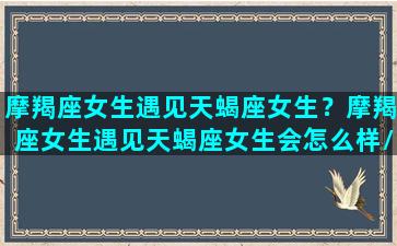 摩羯座女生遇见天蝎座女生？摩羯座女生遇见天蝎座女生会怎么样/摩羯座女生遇见天蝎座女生？摩羯座女生遇见天蝎座女生会怎么样-我的网站