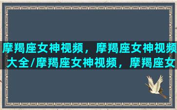 摩羯座女神视频，摩羯座女神视频大全/摩羯座女神视频，摩羯座女神视频大全-我的网站