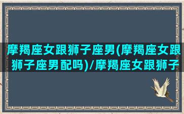 摩羯座女跟狮子座男(摩羯座女跟狮子座男配吗)/摩羯座女跟狮子座男(摩羯座女跟狮子座男配吗)-我的网站