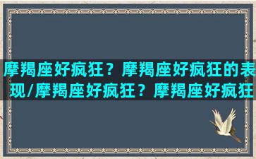 摩羯座好疯狂？摩羯座好疯狂的表现/摩羯座好疯狂？摩羯座好疯狂的表现-我的网站