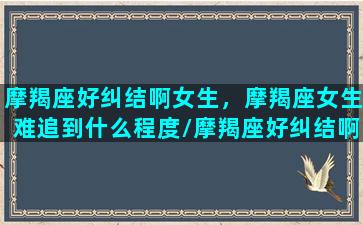 摩羯座好纠结啊女生，摩羯座女生难追到什么程度/摩羯座好纠结啊女生，摩羯座女生难追到什么程度-我的网站