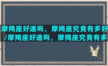 摩羯座好追吗，摩羯座究竟有多好/摩羯座好追吗，摩羯座究竟有多好-我的网站