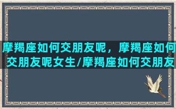 摩羯座如何交朋友呢，摩羯座如何交朋友呢女生/摩羯座如何交朋友呢，摩羯座如何交朋友呢女生-我的网站