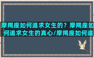 摩羯座如何追求女生的？摩羯座如何追求女生的真心/摩羯座如何追求女生的？摩羯座如何追求女生的真心-我的网站