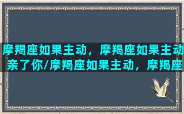 摩羯座如果主动，摩羯座如果主动亲了你/摩羯座如果主动，摩羯座如果主动亲了你-我的网站