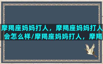 摩羯座妈妈打人，摩羯座妈妈打人会怎么样/摩羯座妈妈打人，摩羯座妈妈打人会怎么样-我的网站