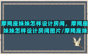 摩羯座妹妹怎样设计房间，摩羯座妹妹怎样设计房间图片/摩羯座妹妹怎样设计房间，摩羯座妹妹怎样设计房间图片-我的网站