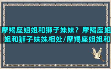 摩羯座姐姐和狮子妹妹？摩羯座姐姐和狮子妹妹相处/摩羯座姐姐和狮子妹妹？摩羯座姐姐和狮子妹妹相处-我的网站