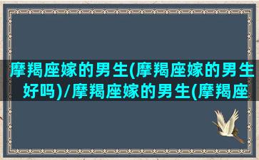 摩羯座嫁的男生(摩羯座嫁的男生好吗)/摩羯座嫁的男生(摩羯座嫁的男生好吗)-我的网站