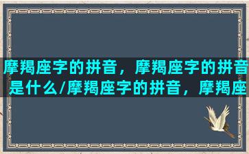 摩羯座字的拼音，摩羯座字的拼音是什么/摩羯座字的拼音，摩羯座字的拼音是什么-我的网站