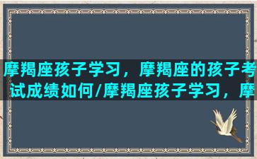 摩羯座孩子学习，摩羯座的孩子考试成绩如何/摩羯座孩子学习，摩羯座的孩子考试成绩如何-我的网站