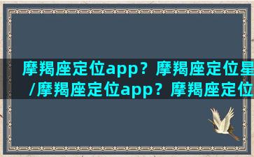 摩羯座定位app？摩羯座定位星/摩羯座定位app？摩羯座定位星-我的网站