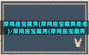 摩羯座宝藏男(摩羯座宝藏男是谁)/摩羯座宝藏男(摩羯座宝藏男是谁)-我的网站