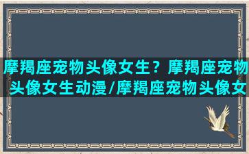 摩羯座宠物头像女生？摩羯座宠物头像女生动漫/摩羯座宠物头像女生？摩羯座宠物头像女生动漫-我的网站