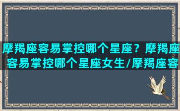 摩羯座容易掌控哪个星座？摩羯座容易掌控哪个星座女生/摩羯座容易掌控哪个星座？摩羯座容易掌控哪个星座女生-我的网站