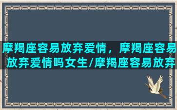 摩羯座容易放弃爱情，摩羯座容易放弃爱情吗女生/摩羯座容易放弃爱情，摩羯座容易放弃爱情吗女生-我的网站