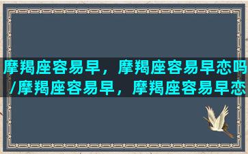 摩羯座容易早，摩羯座容易早恋吗/摩羯座容易早，摩羯座容易早恋吗-我的网站