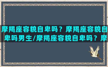 摩羯座容貌自卑吗？摩羯座容貌自卑吗男生/摩羯座容貌自卑吗？摩羯座容貌自卑吗男生-我的网站