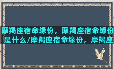 摩羯座宿命缘份，摩羯座宿命缘份是什么/摩羯座宿命缘份，摩羯座宿命缘份是什么-我的网站