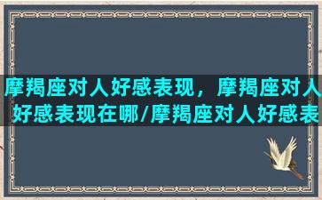 摩羯座对人好感表现，摩羯座对人好感表现在哪/摩羯座对人好感表现，摩羯座对人好感表现在哪-我的网站