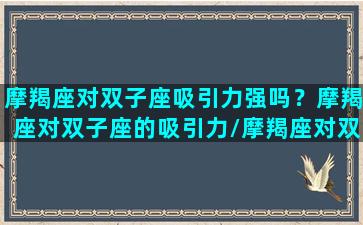 摩羯座对双子座吸引力强吗？摩羯座对双子座的吸引力/摩羯座对双子座吸引力强吗？摩羯座对双子座的吸引力-我的网站