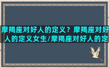 摩羯座对好人的定义？摩羯座对好人的定义女生/摩羯座对好人的定义？摩羯座对好人的定义女生-我的网站