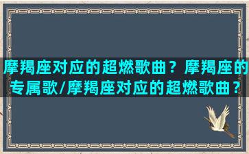 摩羯座对应的超燃歌曲？摩羯座的专属歌/摩羯座对应的超燃歌曲？摩羯座的专属歌-我的网站