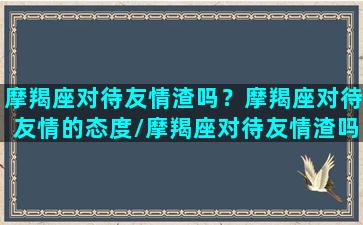 摩羯座对待友情渣吗？摩羯座对待友情的态度/摩羯座对待友情渣吗？摩羯座对待友情的态度-我的网站