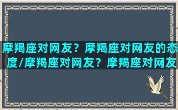 摩羯座对网友？摩羯座对网友的态度/摩羯座对网友？摩羯座对网友的态度-我的网站