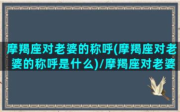 摩羯座对老婆的称呼(摩羯座对老婆的称呼是什么)/摩羯座对老婆的称呼(摩羯座对老婆的称呼是什么)-我的网站