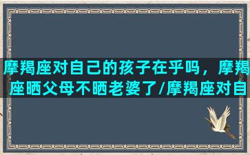 摩羯座对自己的孩子在乎吗，摩羯座晒父母不晒老婆了/摩羯座对自己的孩子在乎吗，摩羯座晒父母不晒老婆了-我的网站