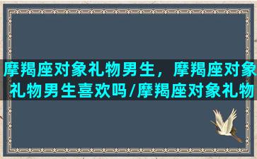 摩羯座对象礼物男生，摩羯座对象礼物男生喜欢吗/摩羯座对象礼物男生，摩羯座对象礼物男生喜欢吗-我的网站