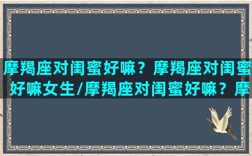 摩羯座对闺蜜好嘛？摩羯座对闺蜜好嘛女生/摩羯座对闺蜜好嘛？摩羯座对闺蜜好嘛女生-我的网站