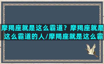 摩羯座就是这么霸道？摩羯座就是这么霸道的人/摩羯座就是这么霸道？摩羯座就是这么霸道的人-我的网站