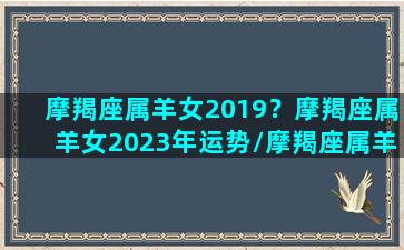 摩羯座属羊女2019？摩羯座属羊女2023年运势/摩羯座属羊女2019？摩羯座属羊女2023年运势-我的网站