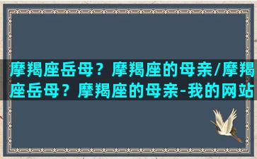 摩羯座岳母？摩羯座的母亲/摩羯座岳母？摩羯座的母亲-我的网站(摩羯座的妈妈性格特点)