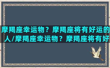 摩羯座幸运物？摩羯座将有好运的人/摩羯座幸运物？摩羯座将有好运的人-我的网站