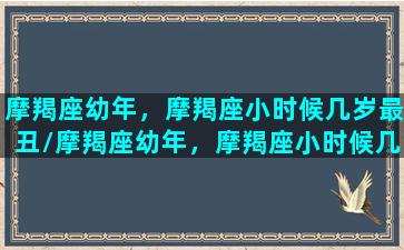 摩羯座幼年，摩羯座小时候几岁最丑/摩羯座幼年，摩羯座小时候几岁最丑-我的网站