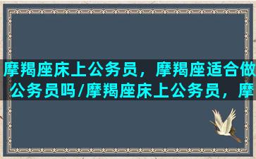 摩羯座床上公务员，摩羯座适合做公务员吗/摩羯座床上公务员，摩羯座适合做公务员吗-我的网站