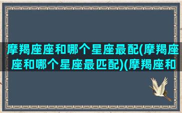 摩羯座座和哪个星座最配(摩羯座座和哪个星座最匹配)(摩羯座和哪个星座最搭配)