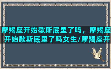 摩羯座开始歇斯底里了吗，摩羯座开始歇斯底里了吗女生/摩羯座开始歇斯底里了吗，摩羯座开始歇斯底里了吗女生-我的网站