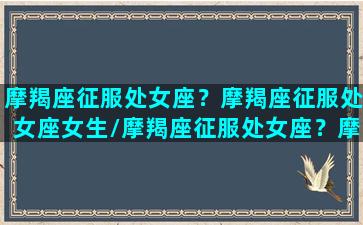 摩羯座征服处女座？摩羯座征服处女座女生/摩羯座征服处女座？摩羯座征服处女座女生-我的网站